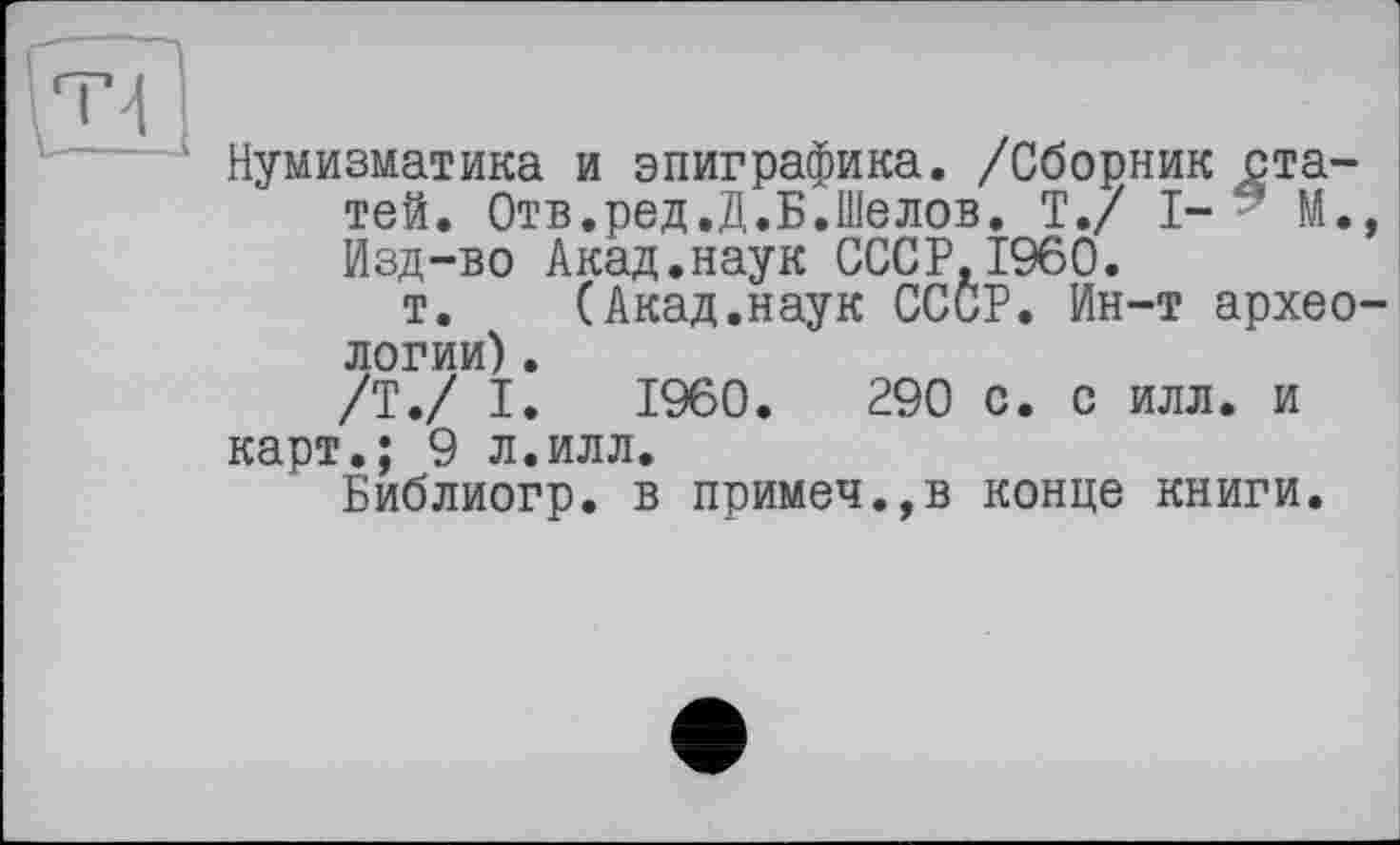 ﻿Нумизматика и эпиграфика. /Сборник статей. Отв.ред.Д.Б.Шелов. T./ I- М., Изд-во Акад.наук СССР,I960.
т.	(Акад.наук СССР. Ин-т архео-
логии) .
/Т./ I. I960.	290 с. с илл. и
карт.; 9 л.илл.
Библиогр. в примеч.,в конце книги.